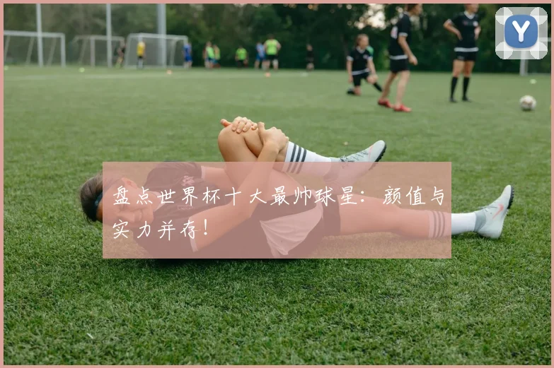 盘点世界杯十大最帅球星：颜值与实力并存！