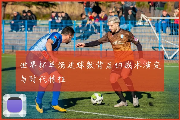 世界杯单场进球数背后的战术演变与时代特征