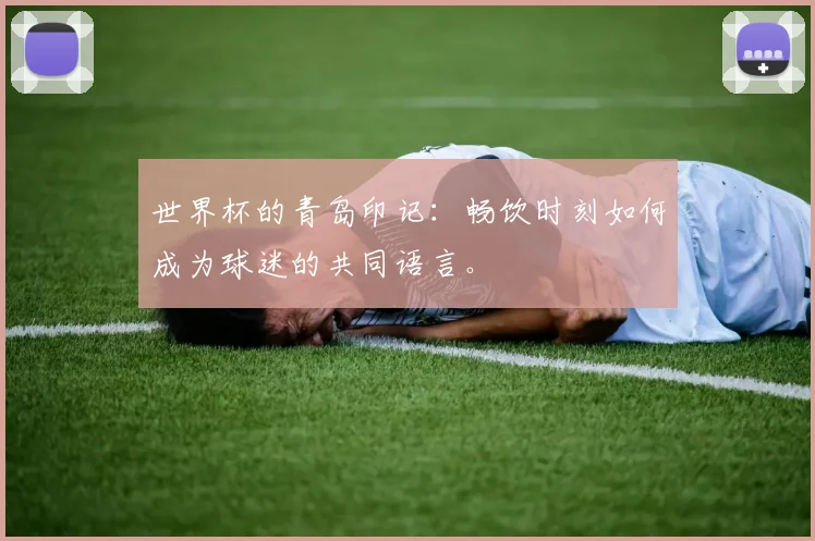世界杯的青岛印记：畅饮时刻如何成为球迷的共同语言。