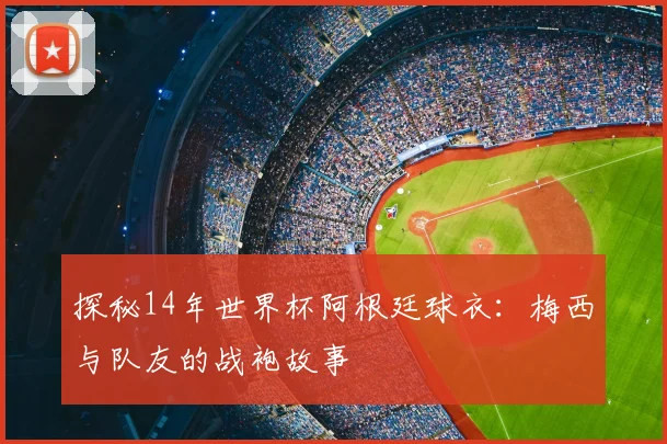 探秘14年世界杯阿根廷球衣：梅西与队友的战袍故事