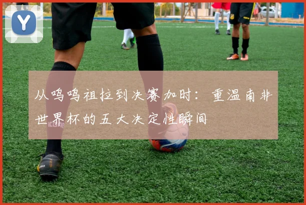 从呜呜祖拉到决赛加时：重温南非世界杯的五大决定性瞬间