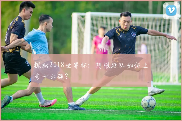 探秘2018世界杯：阿根廷队如何止步十六强？