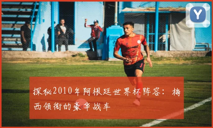 探秘2010年阿根廷世界杯阵容：梅西领衔的豪华战车