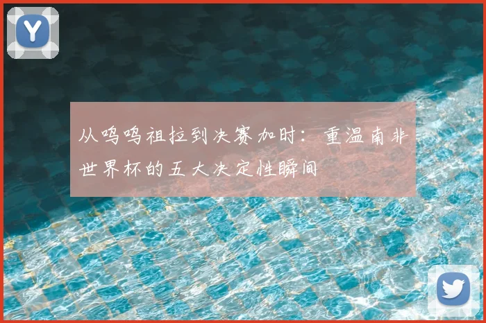 从呜呜祖拉到决赛加时：重温南非世界杯的五大决定性瞬间