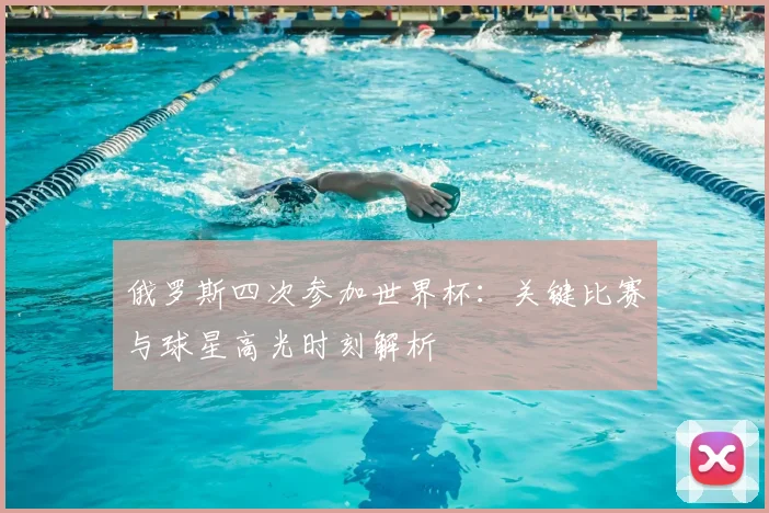 俄罗斯四次参加世界杯：关键比赛与球星高光时刻解析