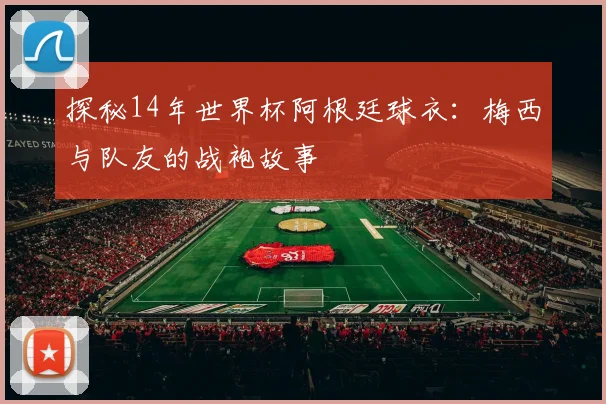 探秘14年世界杯阿根廷球衣：梅西与队友的战袍故事