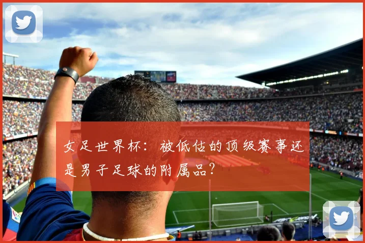 女足世界杯:被低估的顶级赛事还是男子足球的附属品?