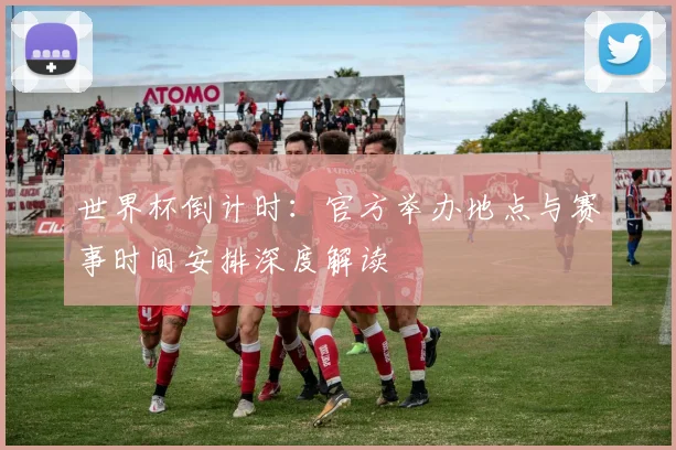 世界杯倒计时：官方举办地点与赛事时间安排深度解读