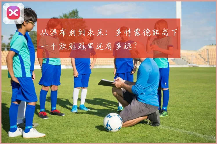 从温布利到未来：多特蒙德距离下一个欧冠冠军还有多远？