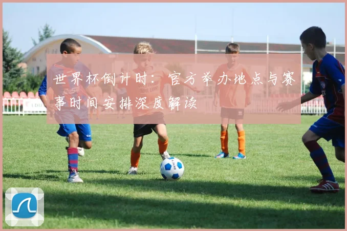 世界杯倒计时：官方举办地点与赛事时间安排深度解读