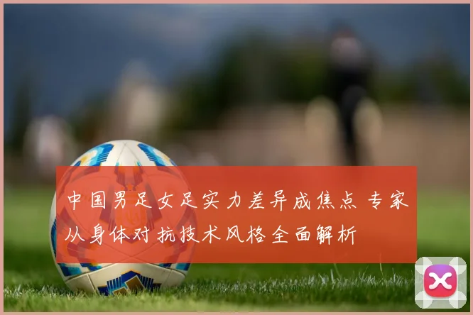 中国男足女足实力差异成焦点 专家从身体对抗技术风格全面解析