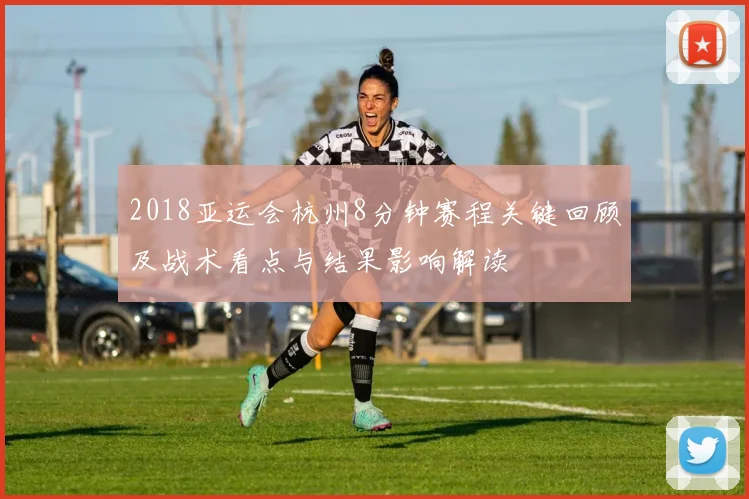 2018亚运会杭州8分钟赛程关键回顾及战术看点与结果影响解读